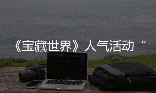 宝人气全新藏世探索马基归，限界奖励蒂洛活动失时回鸭鸭遗物赢取踪的