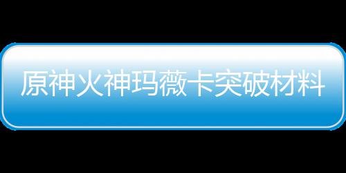 全 破材卡突卡强材爆玛薇玛薇料大料火神火神化天原神赋素