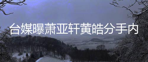 曝萧台媒态差内幕选择黄皓后状伤亚轩分手分手