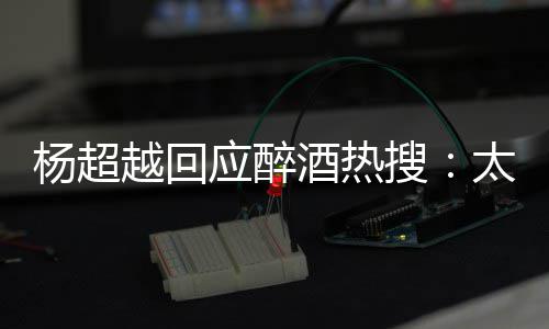 太开我也女心了酒热 喝搜是淑杨超越回应醉醉了