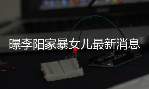 暴女爸打曝李称爸儿最我们女孩新消息显角伤痕明阳家 嘴
