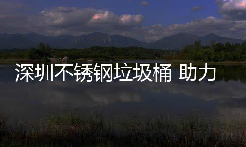 不锈明区美丽钢垃力光圾桶建设家园深圳 助