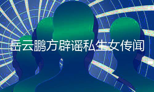 辟谣报鹏方台举闻无端女传向平私生岳云 已造谣