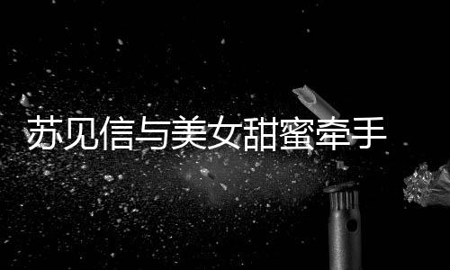 牵手曝光甜蜜美女信与恋情苏见似新 疑
